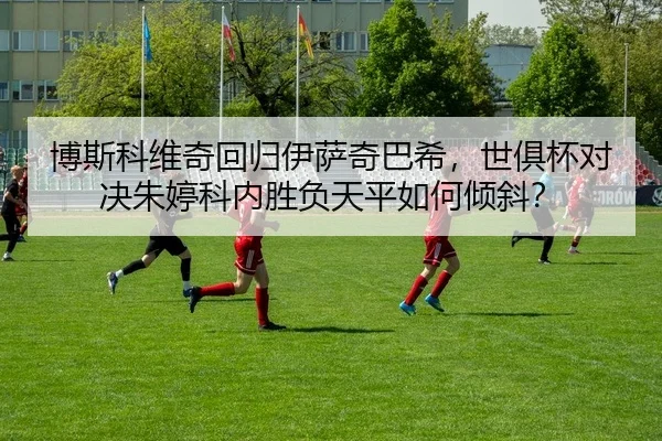 博斯科维奇回归伊萨奇巴希，世俱杯对决朱婷科内胜负天平如何倾斜？
